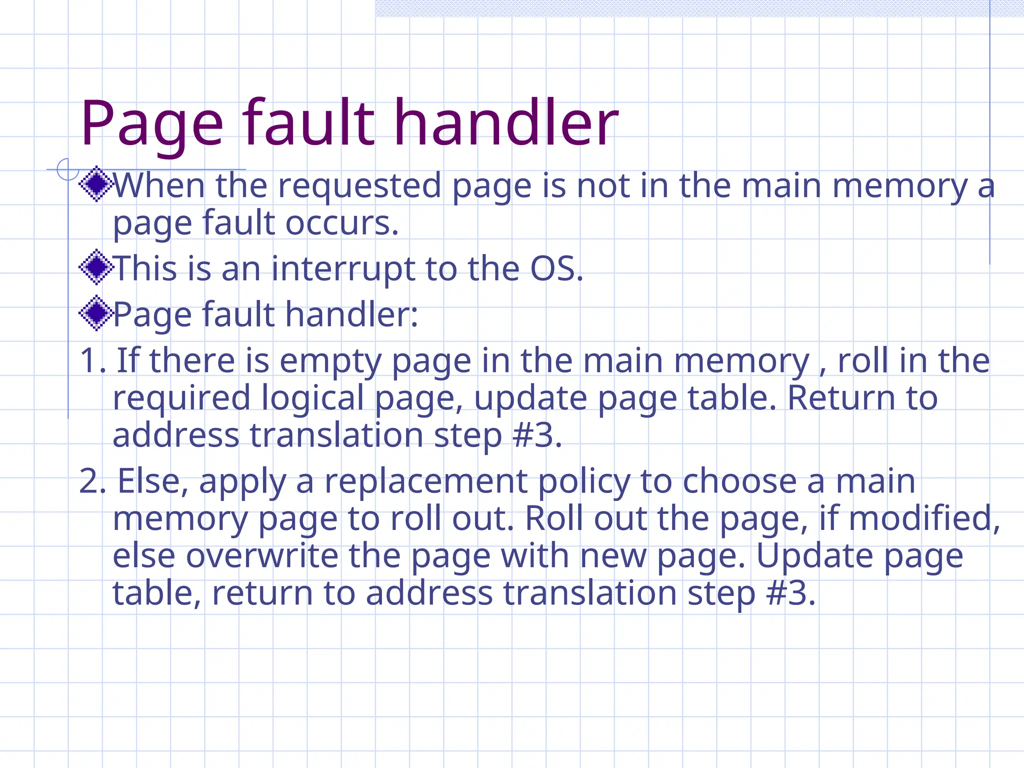 Page fault handler
When the requested page is not in the main memory a
page fault occurs.
This is an interrupt to the OS.
Page fault handler:
1. If there is empty page in the main memory , roll in the
required logical page, update page table. Return to
address translation step #3.
2. Else, apply a replacement policy to choose a main
memory page to roll out. Roll out the page, if modified,
else overwrite the page with new page. Update page
table, return to address translation step #3.
 