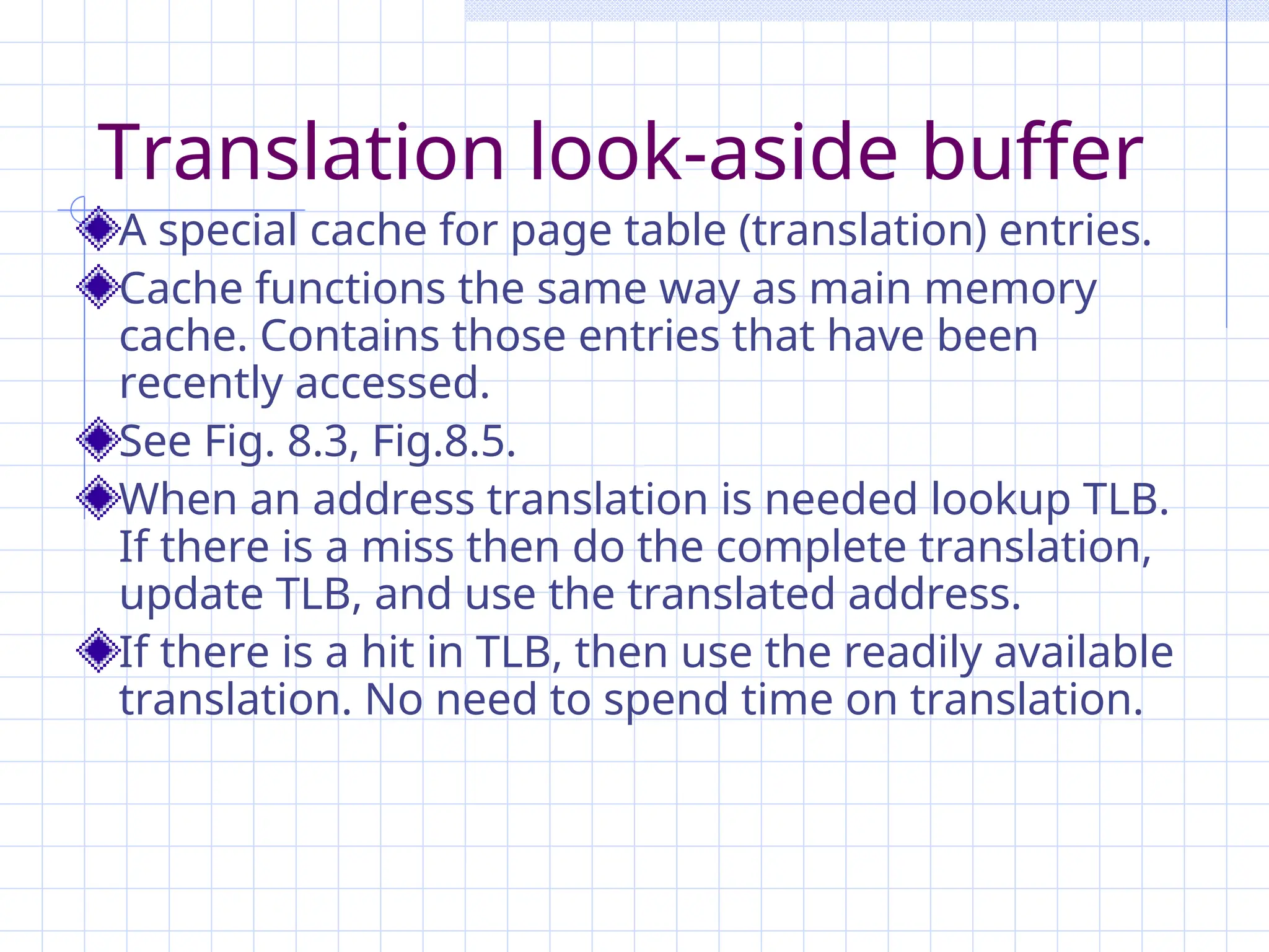 Translation look-aside buffer
A special cache for page table (translation) entries.
Cache functions the same way as main memory
cache. Contains those entries that have been
recently accessed.
See Fig. 8.3, Fig.8.5.
When an address translation is needed lookup TLB.
If there is a miss then do the complete translation,
update TLB, and use the translated address.
If there is a hit in TLB, then use the readily available
translation. No need to spend time on translation.
 