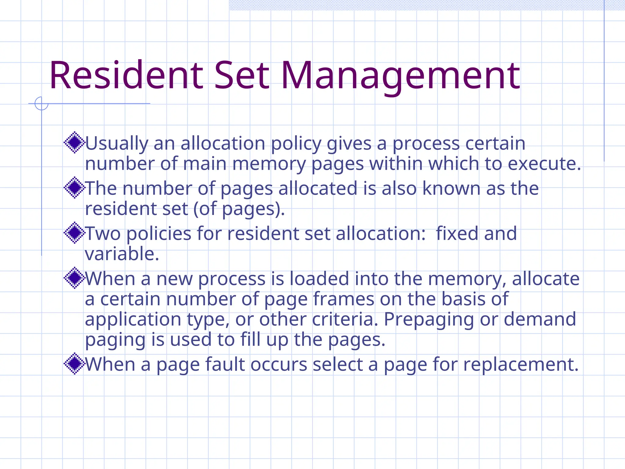 Resident Set Management
Usually an allocation policy gives a process certain
number of main memory pages within which to execute.
The number of pages allocated is also known as the
resident set (of pages).
Two policies for resident set allocation: fixed and
variable.
When a new process is loaded into the memory, allocate
a certain number of page frames on the basis of
application type, or other criteria. Prepaging or demand
paging is used to fill up the pages.
When a page fault occurs select a page for replacement.
 