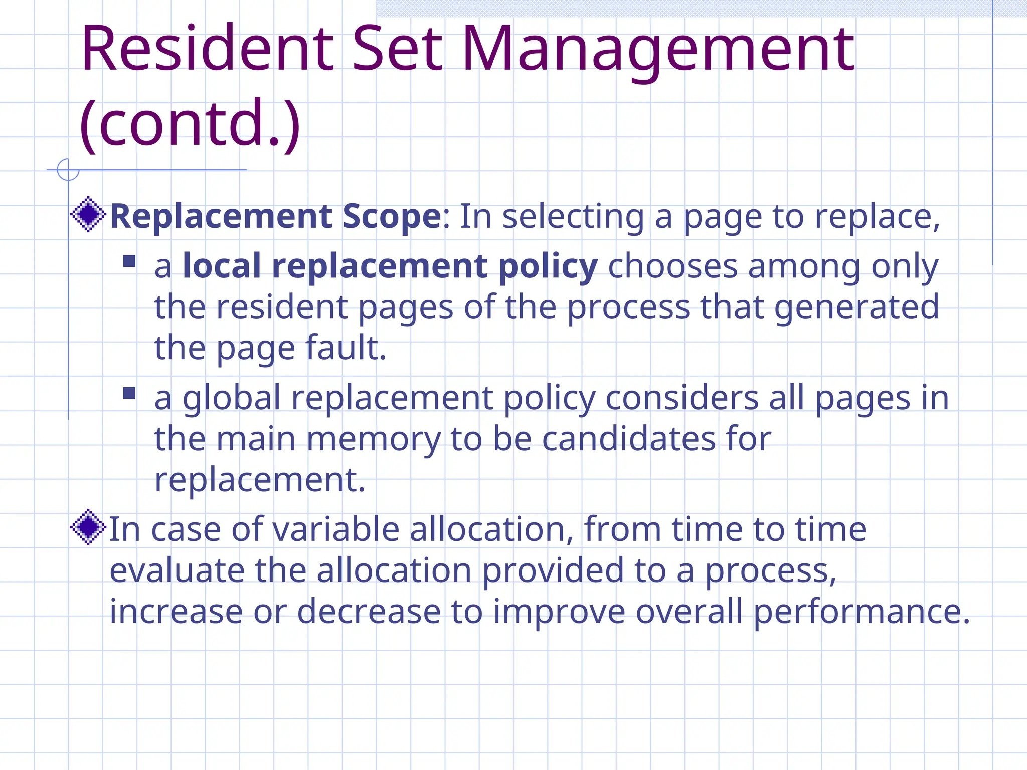 Resident Set Management
(contd.)
Replacement Scope: In selecting a page to replace,
 a local replacement policy chooses among only
the resident pages of the process that generated
the page fault.
 a global replacement policy considers all pages in
the main memory to be candidates for
replacement.
In case of variable allocation, from time to time
evaluate the allocation provided to a process,
increase or decrease to improve overall performance.
 