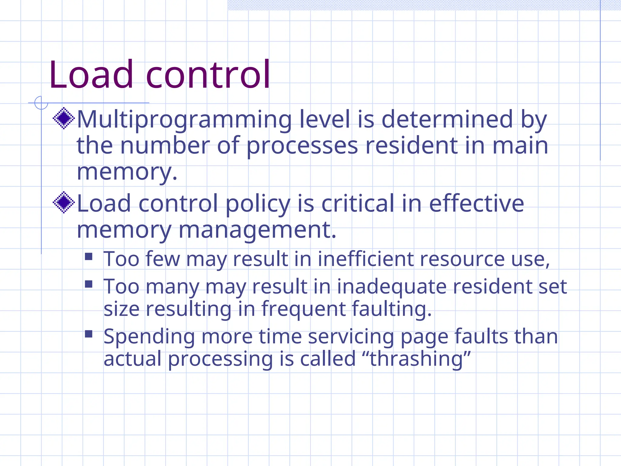 Load control
Multiprogramming level is determined by
the number of processes resident in main
memory.
Load control policy is critical in effective
memory management.
 Too few may result in inefficient resource use,
 Too many may result in inadequate resident set
size resulting in frequent faulting.
 Spending more time servicing page faults than
actual processing is called “thrashing”
 