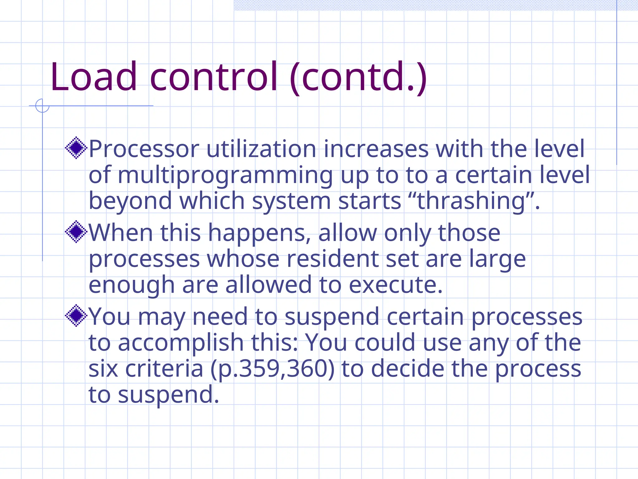 Load control (contd.)
Processor utilization increases with the level
of multiprogramming up to to a certain level
beyond which system starts “thrashing”.
When this happens, allow only those
processes whose resident set are large
enough are allowed to execute.
You may need to suspend certain processes
to accomplish this: You could use any of the
six criteria (p.359,360) to decide the process
to suspend.
 