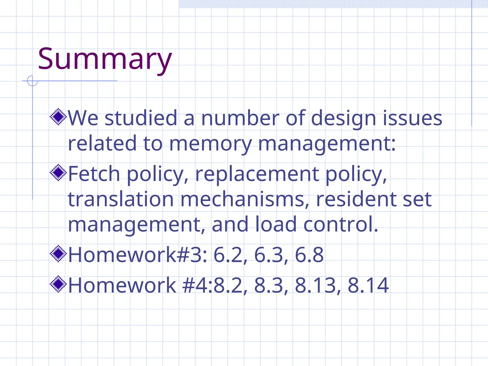 Summary
We studied a number of design issues
related to memory management:
Fetch policy, replacement policy,
translation mechanisms, resident set
management, and load control.
Homework#3: 6.2, 6.3, 6.8
Homework #4:8.2, 8.3, 8.13, 8.14
 