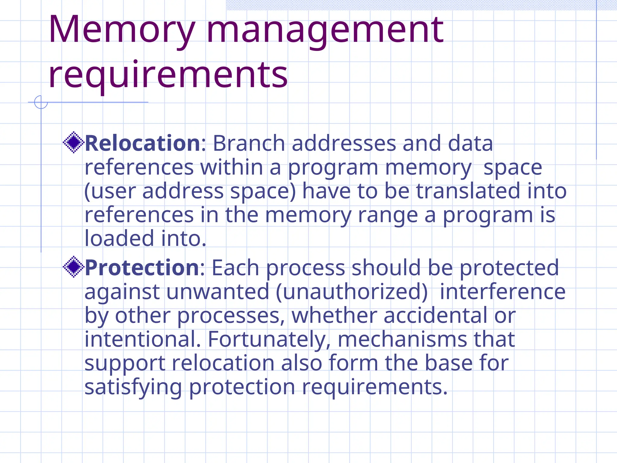 Memory management
requirements
Relocation: Branch addresses and data
references within a program memory space
(user address space) have to be translated into
references in the memory range a program is
loaded into.
Protection: Each process should be protected
against unwanted (unauthorized) interference
by other processes, whether accidental or
intentional. Fortunately, mechanisms that
support relocation also form the base for
satisfying protection requirements.
 