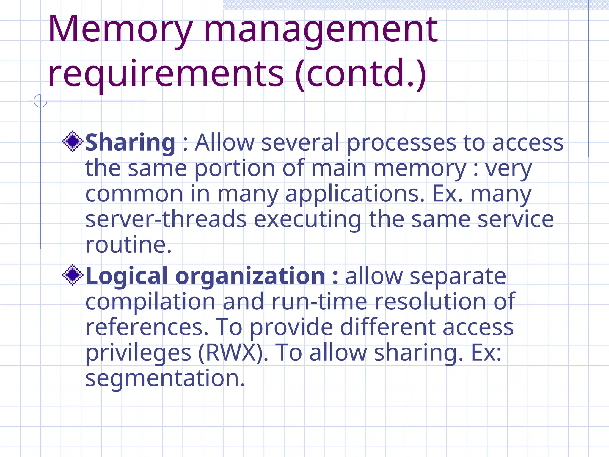 Memory management
requirements (contd.)
Sharing : Allow several processes to access
the same portion of main memory : very
common in many applications. Ex. many
server-threads executing the same service
routine.
Logical organization : allow separate
compilation and run-time resolution of
references. To provide different access
privileges (RWX). To allow sharing. Ex:
segmentation.
 