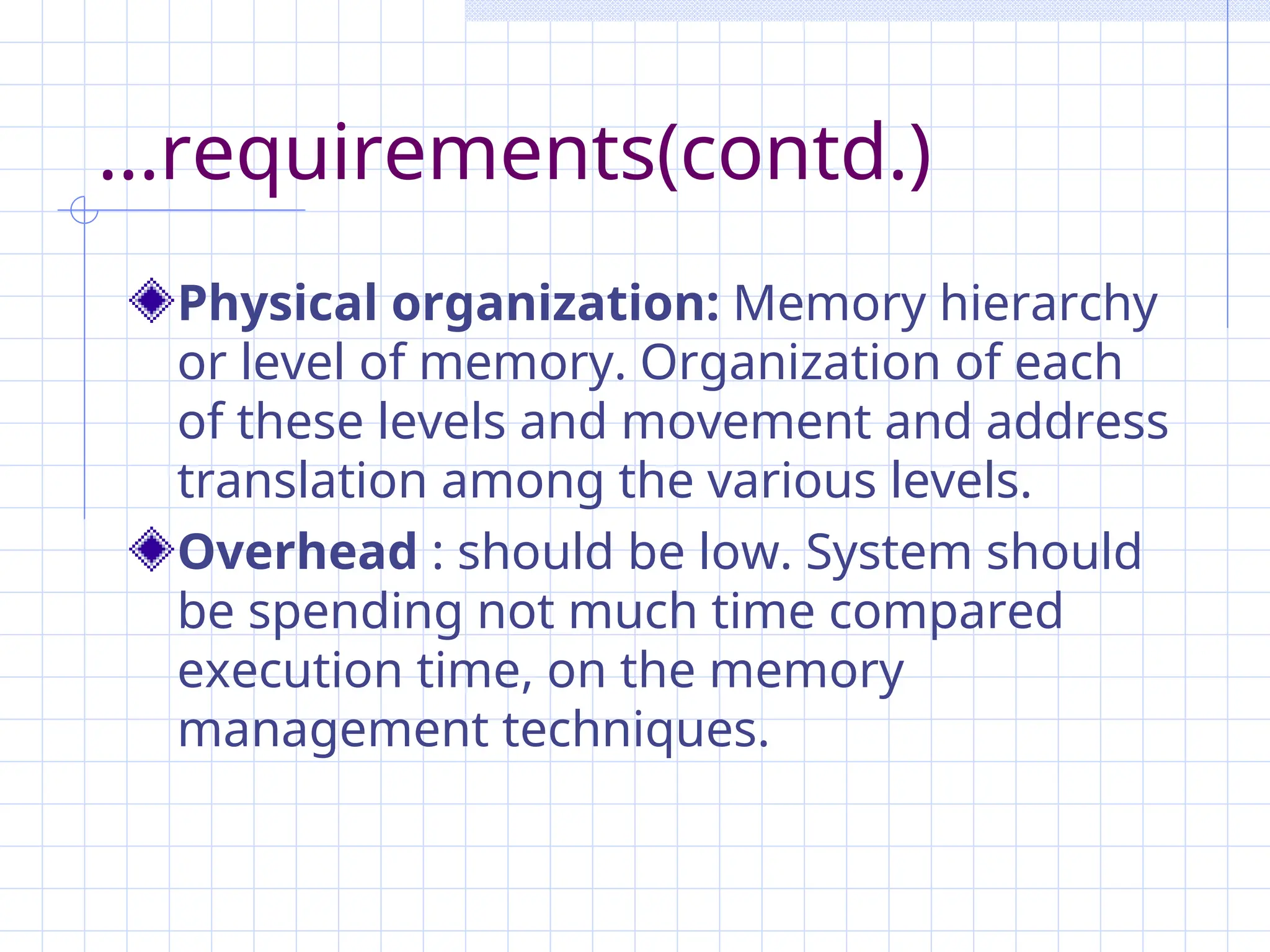 ...requirements(contd.)
Physical organization: Memory hierarchy
or level of memory. Organization of each
of these levels and movement and address
translation among the various levels.
Overhead : should be low. System should
be spending not much time compared
execution time, on the memory
management techniques.
 