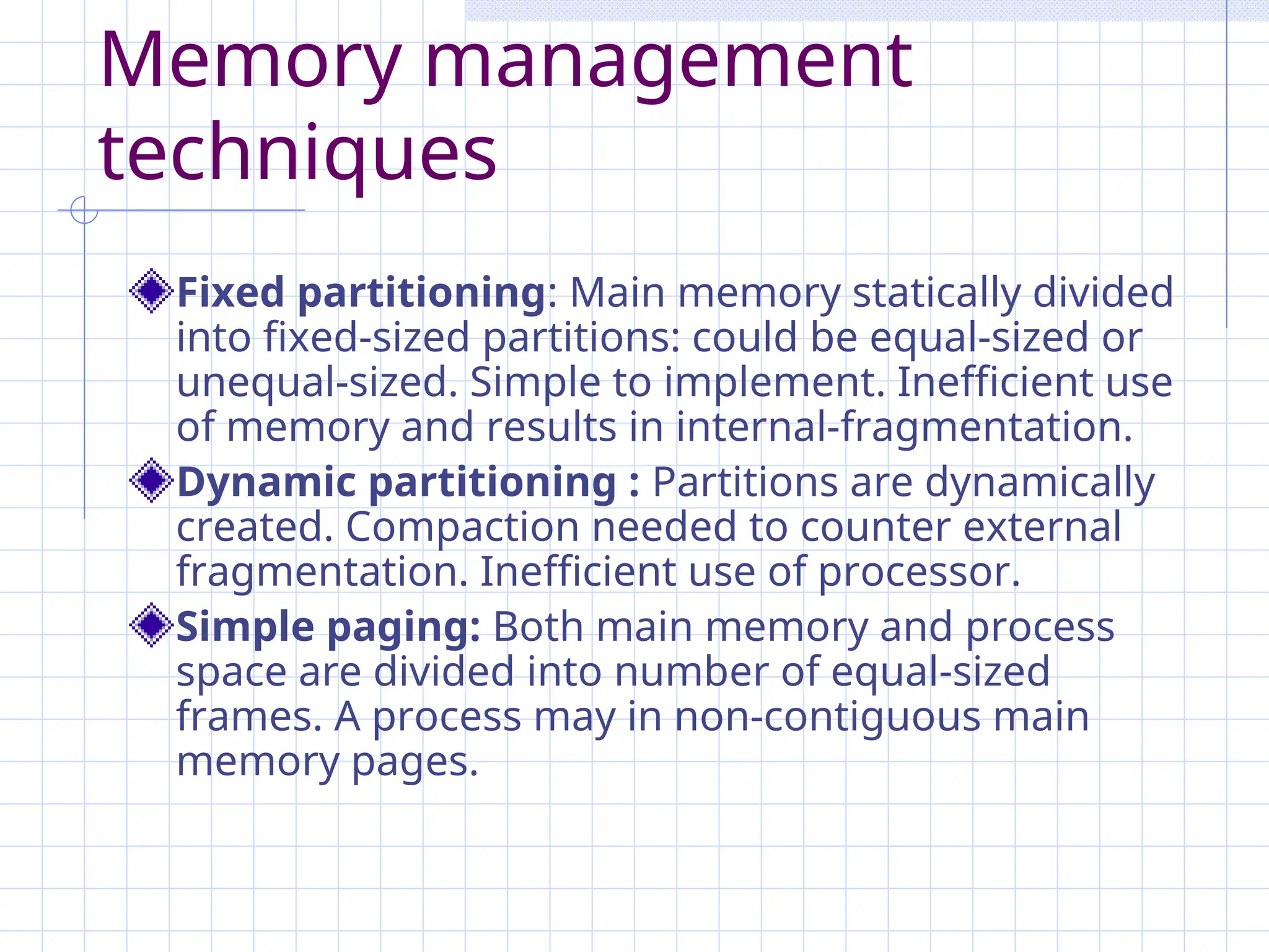 Memory management
techniques
Fixed partitioning: Main memory statically divided
into fixed-sized partitions: could be equal-sized or
unequal-sized. Simple to implement. Inefficient use
of memory and results in internal-fragmentation.
Dynamic partitioning : Partitions are dynamically
created. Compaction needed to counter external
fragmentation. Inefficient use of processor.
Simple paging: Both main memory and process
space are divided into number of equal-sized
frames. A process may in non-contiguous main
memory pages.
 