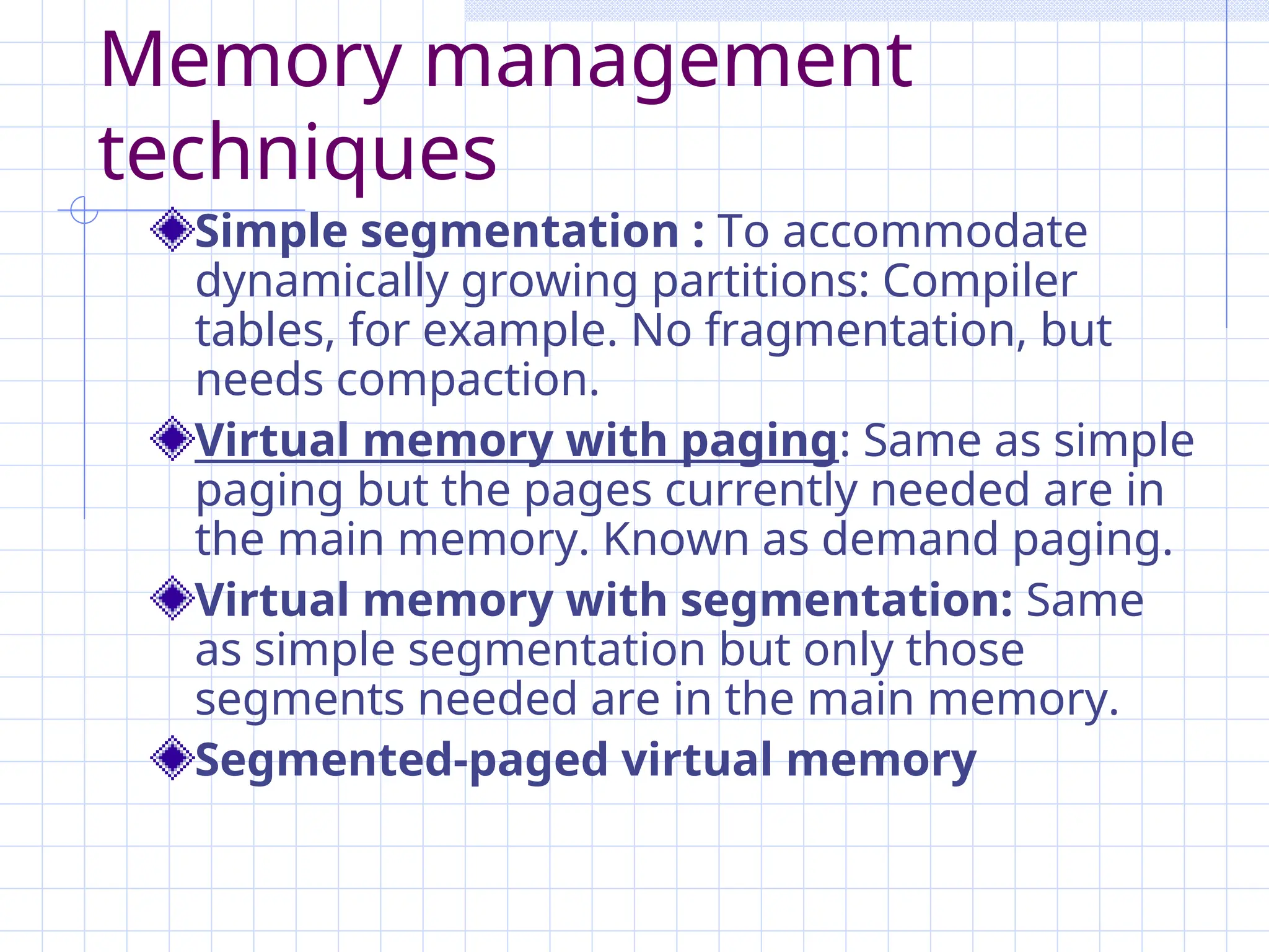 Memory management
techniques
Simple segmentation : To accommodate
dynamically growing partitions: Compiler
tables, for example. No fragmentation, but
needs compaction.
Virtual memory with paging: Same as simple
paging but the pages currently needed are in
the main memory. Known as demand paging.
Virtual memory with segmentation: Same
as simple segmentation but only those
segments needed are in the main memory.
Segmented-paged virtual memory
 