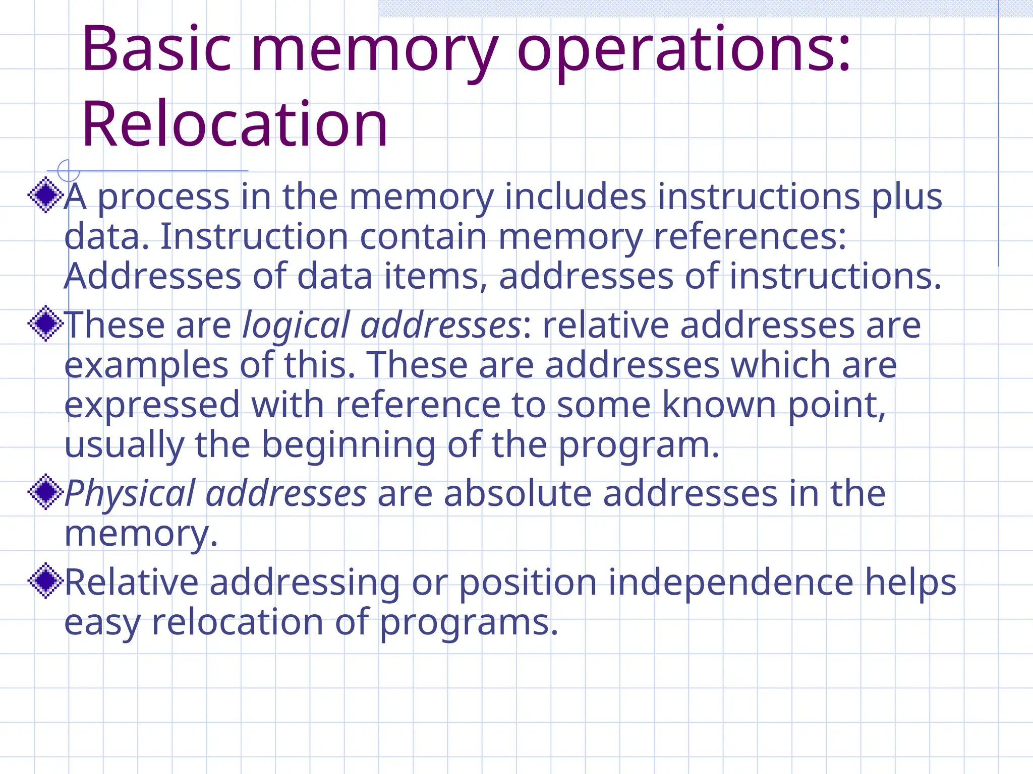 Basic memory operations:
Relocation
A process in the memory includes instructions plus
data. Instruction contain memory references:
Addresses of data items, addresses of instructions.
These are logical addresses: relative addresses are
examples of this. These are addresses which are
expressed with reference to some known point,
usually the beginning of the program.
Physical addresses are absolute addresses in the
memory.
Relative addressing or position independence helps
easy relocation of programs.
 