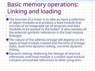 Basic memory operations:
Linking and loading
The function of a linker is to take as input a collection
of object modules and produce a load module that
consists of an integrated set of program and data
modules to be passed to the loader. It also resolves all
the external symbolic references in the load module
(linkage).
The nature of the address linkage will depend on the
types of load module created and the time of linkage:
static, load-time dynamic linking, run-time dynamic
linking.
Dynamic linking: Deferring the linkage of external
references until load-module is created: load module
contains unresolved references to other programs.
 