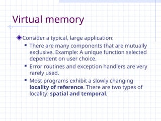 Virtual memory
Consider a typical, large application:
 There are many components that are mutually
exclusive. Example: A unique function selected
dependent on user choice.
 Error routines and exception handlers are very
rarely used.
 Most programs exhibit a slowly changing
locality of reference. There are two types of
locality: spatial and temporal.
 