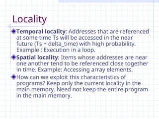 Locality
Temporal locality: Addresses that are referenced
at some time Ts will be accessed in the near
future (Ts + delta_time) with high probability.
Example : Execution in a loop.
Spatial locality: Items whose addresses are near
one another tend to be referenced close together
in time. Example: Accessing array elements.
How can we exploit this characteristics of
programs? Keep only the current locality in the
main memory. Need not keep the entire program
in the main memory.
 