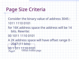 Page Size Criteria
Consider the binary value of address 3045 :
1011 1110 0101
for 16K address space the address will be 14
bits. Rewrite:
00 1011 1110 0101
A 2K address space will have offset range 0 -
2047 (11 bits)
00 1 011 1110 0101
Offset within page
Page#
 