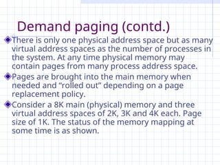 Demand paging (contd.)
There is only one physical address space but as many
virtual address spaces as the number of processes in
the system. At any time physical memory may
contain pages from many process address space.
Pages are brought into the main memory when
needed and “rolled out” depending on a page
replacement policy.
Consider a 8K main (physical) memory and three
virtual address spaces of 2K, 3K and 4K each. Page
size of 1K. The status of the memory mapping at
some time is as shown.
 