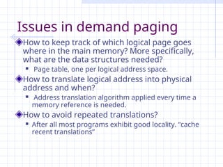 Issues in demand paging
How to keep track of which logical page goes
where in the main memory? More specifically,
what are the data structures needed?
 Page table, one per logical address space.
How to translate logical address into physical
address and when?
 Address translation algorithm applied every time a
memory reference is needed.
How to avoid repeated translations?
 After all most programs exhibit good locality. “cache
recent translations”
 