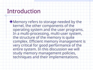 Introduction
Memory refers to storage needed by the
kernel, the other components of the
operating system and the user programs.
In a multi-processing, multi-user system,
the structure of the memory is quite
complex. Efficient memory management is
very critical for good performance of the
entire system. In this discussion we will
study memory management policies,
techniques and their implementations.
 