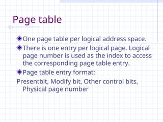 Page table
One page table per logical address space.
There is one entry per logical page. Logical
page number is used as the index to access
the corresponding page table entry.
Page table entry format:
Presentbit, Modify bit, Other control bits,
Physical page number
 
