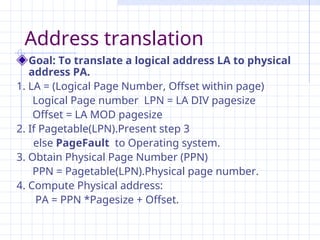 Address translation
Goal: To translate a logical address LA to physical
address PA.
1. LA = (Logical Page Number, Offset within page)
Logical Page number LPN = LA DIV pagesize
Offset = LA MOD pagesize
2. If Pagetable(LPN).Present step 3
else PageFault to Operating system.
3. Obtain Physical Page Number (PPN)
PPN = Pagetable(LPN).Physical page number.
4. Compute Physical address:
PA = PPN *Pagesize + Offset.
 