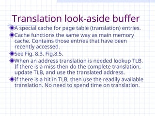 Translation look-aside buffer
A special cache for page table (translation) entries.
Cache functions the same way as main memory
cache. Contains those entries that have been
recently accessed.
See Fig. 8.3, Fig.8.5.
When an address translation is needed lookup TLB.
If there is a miss then do the complete translation,
update TLB, and use the translated address.
If there is a hit in TLB, then use the readily available
translation. No need to spend time on translation.
 