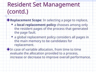 Resident Set Management
(contd.)
Replacement Scope: In selecting a page to replace,
 a local replacement policy chooses among only
the resident pages of the process that generated
the page fault.
 a global replacement policy considers all pages in
the main memory to be candidates for
replacement.
In case of variable allocation, from time to time
evaluate the allocation provided to a process,
increase or decrease to improve overall performance.
 