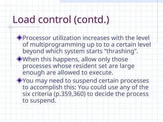 Load control (contd.)
Processor utilization increases with the level
of multiprogramming up to to a certain level
beyond which system starts “thrashing”.
When this happens, allow only those
processes whose resident set are large
enough are allowed to execute.
You may need to suspend certain processes
to accomplish this: You could use any of the
six criteria (p.359,360) to decide the process
to suspend.
 