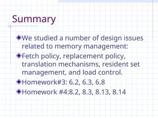 Summary
We studied a number of design issues
related to memory management:
Fetch policy, replacement policy,
translation mechanisms, resident set
management, and load control.
Homework#3: 6.2, 6.3, 6.8
Homework #4:8.2, 8.3, 8.13, 8.14
 