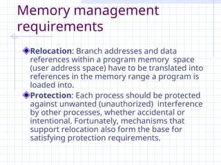Memory management
requirements
Relocation: Branch addresses and data
references within a program memory space
(user address space) have to be translated into
references in the memory range a program is
loaded into.
Protection: Each process should be protected
against unwanted (unauthorized) interference
by other processes, whether accidental or
intentional. Fortunately, mechanisms that
support relocation also form the base for
satisfying protection requirements.
 