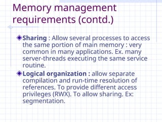 Memory management
requirements (contd.)
Sharing : Allow several processes to access
the same portion of main memory : very
common in many applications. Ex. many
server-threads executing the same service
routine.
Logical organization : allow separate
compilation and run-time resolution of
references. To provide different access
privileges (RWX). To allow sharing. Ex:
segmentation.
 