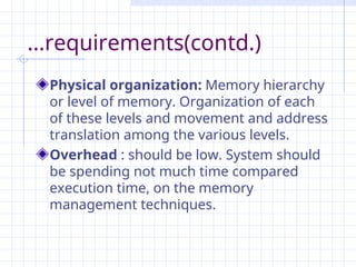...requirements(contd.)
Physical organization: Memory hierarchy
or level of memory. Organization of each
of these levels and movement and address
translation among the various levels.
Overhead : should be low. System should
be spending not much time compared
execution time, on the memory
management techniques.
 