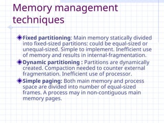 Memory management
techniques
Fixed partitioning: Main memory statically divided
into fixed-sized partitions: could be equal-sized or
unequal-sized. Simple to implement. Inefficient use
of memory and results in internal-fragmentation.
Dynamic partitioning : Partitions are dynamically
created. Compaction needed to counter external
fragmentation. Inefficient use of processor.
Simple paging: Both main memory and process
space are divided into number of equal-sized
frames. A process may in non-contiguous main
memory pages.
 