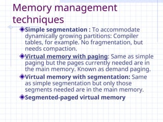 Memory management
techniques
Simple segmentation : To accommodate
dynamically growing partitions: Compiler
tables, for example. No fragmentation, but
needs compaction.
Virtual memory with paging: Same as simple
paging but the pages currently needed are in
the main memory. Known as demand paging.
Virtual memory with segmentation: Same
as simple segmentation but only those
segments needed are in the main memory.
Segmented-paged virtual memory
 
