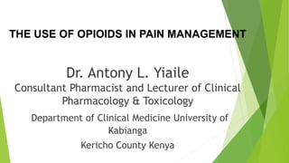 THE USE OF OPIOIDS IN PAIN MANAGEMENT
Dr. Antony L. Yiaile
Consultant Pharmacist and Lecturer of Clinical
Pharmacology & Toxicology
Department of Clinical Medicine University of
Kabianga
Kericho County Kenya
 