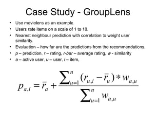 Case Study - GroupLens
• Use movielens as an example.
• Users rate items on a scale of 1 to 10.
• Nearest neighbour prediction with correlation to weight user
similarity.
• Evaluation – how far are the predictions from the recommendations.
• p – prediction, r – rating, r-bar – average rating, w - similarity
• a – active user, u – user, i – item,
∑
∑
=
=
∗−
+= n
u ua
ua
n
u uiu
aia
w
wrr
rp
1 ,
,1 ,
,
)(
 