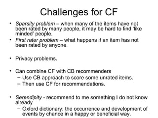 Challenges for CF
• Sparsity problem – when many of the items have not
been rated by many people, it may be hard to find ‘like
minded’ people.
• First rater problem – what happens if an item has not
been rated by anyone.
• Privacy problems.
• Can combine CF with CB recommenders
– Use CB approach to score some unrated items.
– Then use CF for recommendations.
• Serendipity - recommend to me something I do not know
already
– Oxford dictionary: the occurrence and development of
events by chance in a happy or beneficial way.
 