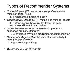 Types of Recommender Systems
• Content-Based (CB) – use personal preferences to
match and filter items
– E.g. what sort of books do I like?
• Collaborative Filtering (CF) – match `like-minded’ people
– E.g. if two people have similar ‘taste’ they can
recommend items to each other
• Social Software – the recommendation process is
supported but not automated
– E.g. Weblogs provide a medium for recommendation
• Social Data Mining – Mine log data of social activity to
learn group preferences
– E.g. web usage mining
• We concentrate on CB and CF
 