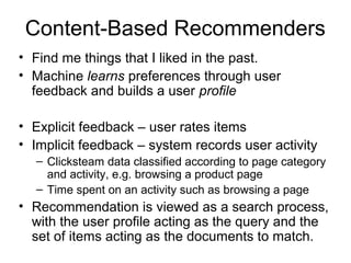 Content-Based Recommenders
• Find me things that I liked in the past.
• Machine learns preferences through user
feedback and builds a user profile
• Explicit feedback – user rates items
• Implicit feedback – system records user activity
– Clicksteam data classified according to page category
and activity, e.g. browsing a product page
– Time spent on an activity such as browsing a page
• Recommendation is viewed as a search process,
with the user profile acting as the query and the
set of items acting as the documents to match.
 