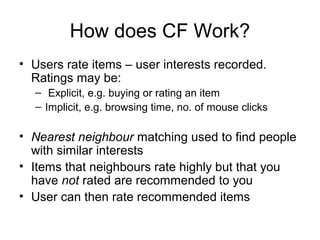 How does CF Work?
• Users rate items – user interests recorded.
Ratings may be:
– Explicit, e.g. buying or rating an item
– Implicit, e.g. browsing time, no. of mouse clicks
• Nearest neighbour matching used to find people
with similar interests
• Items that neighbours rate highly but that you
have not rated are recommended to you
• User can then rate recommended items
 