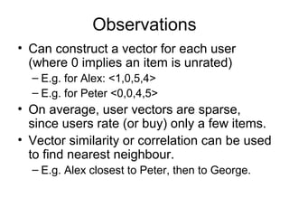 Observations
• Can construct a vector for each user
(where 0 implies an item is unrated)
– E.g. for Alex: <1,0,5,4>
– E.g. for Peter <0,0,4,5>
• On average, user vectors are sparse,
since users rate (or buy) only a few items.
• Vector similarity or correlation can be used
to find nearest neighbour.
– E.g. Alex closest to Peter, then to George.
 