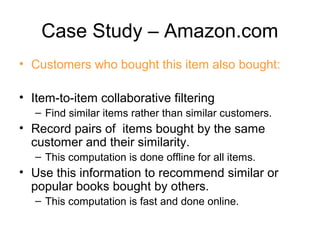 Case Study – Amazon.com
• Customers who bought this item also bought:
• Item-to-item collaborative filtering
– Find similar items rather than similar customers.
• Record pairs of items bought by the same
customer and their similarity.
– This computation is done offline for all items.
• Use this information to recommend similar or
popular books bought by others.
– This computation is fast and done online.
 