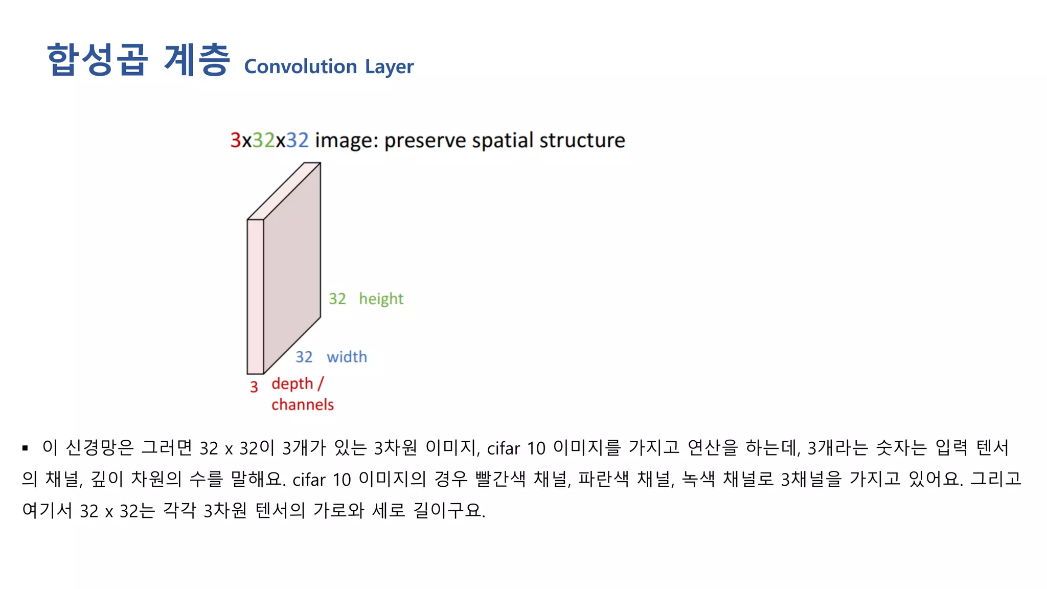 합성곱 계층 Convolution Layer
▪ 이 신경망은 그러면 32 x 32이 3개가 있는 3차원 이미지, cifar 10 이미지를 가지고 연산을 하는데, 3개라는 숫자는 입력 텐서
의 채널, 깊이 차원의 수를 말해요. cifar 10 이미지의 경우 빨간색 채널, 파란색 채널, 녹색 채널로 3채널을 가지고 있어요. 그리고
여기서 32 x 32는 각각 3차원 텐서의 가로와 세로 길이구요.
 