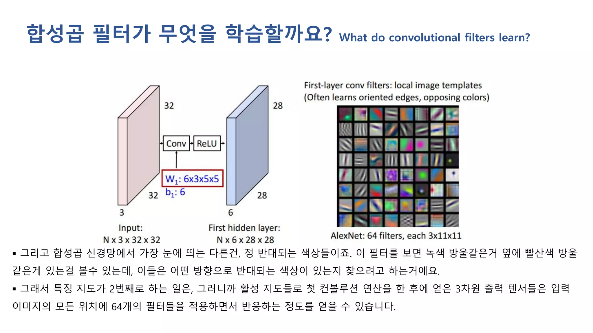 ▪ 그리고 합성곱 신경망에서 가장 눈에 띄는 다른건, 정 반대되는 색상들이죠. 이 필터를 보면 녹색 방울같은거 옆에 빨산색 방울
같은게 있는걸 볼수 있는데, 이들은 어떤 방향으로 반대되는 색상이 있는지 찾으려고 하는거에요.
▪ 그래서 특징 지도가 2번째로 하는 일은, 그러니까 활성 지도들로 첫 컨볼루션 연산을 한 후에 얻은 3차원 출력 텐서들은 입력
이미지의 모든 위치에 64개의 필터들을 적용하면서 반응하는 정도를 얻을 수 있습니다.
합성곱 필터가 무엇을 학습할까요? What do convolutional filters learn?
 