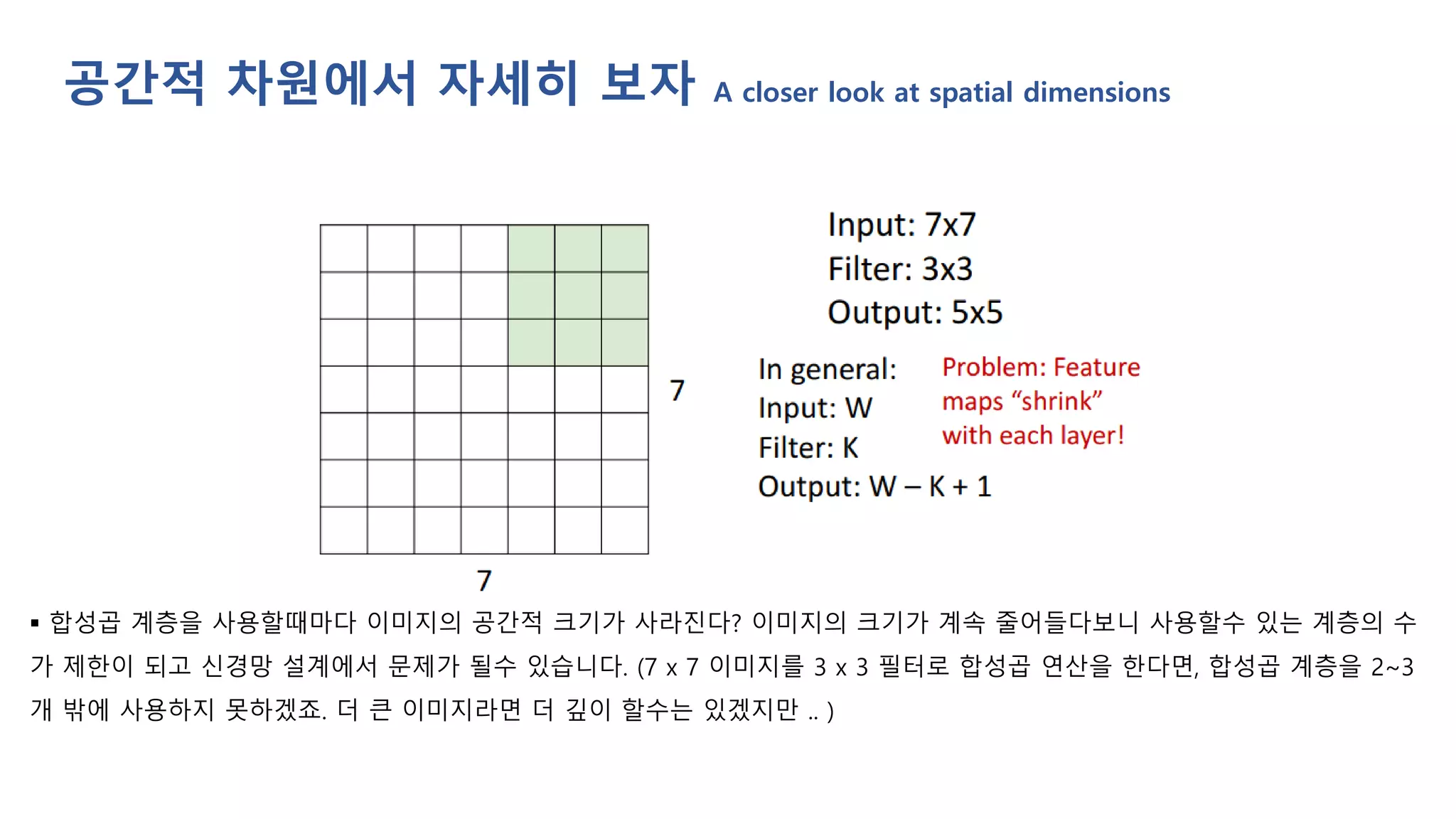 ▪ 합성곱 계층을 사용할때마다 이미지의 공간적 크기가 사라진다? 이미지의 크기가 계속 줄어들다보니 사용할수 있는 계층의 수
가 제한이 되고 신경망 설계에서 문제가 될수 있습니다. (7 x 7 이미지를 3 x 3 필터로 합성곱 연산을 한다면, 합성곱 계층을 2~3
개 밖에 사용하지 못하겠죠. 더 큰 이미지라면 더 깊이 할수는 있겠지만 .. )
공간적 차원에서 자세히 보자 A closer look at spatial dimensions
 