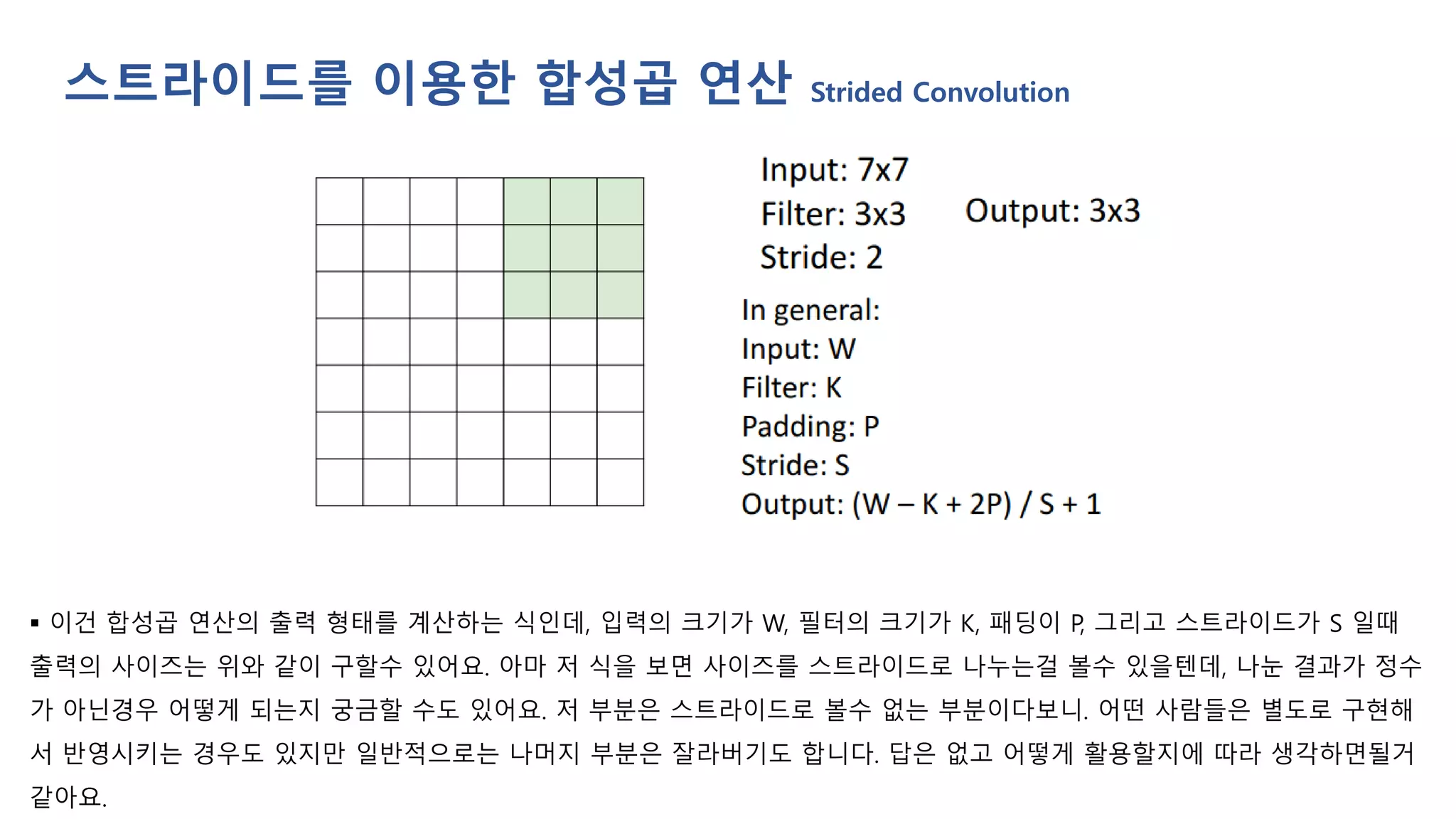 ▪ 이건 합성곱 연산의 출력 형태를 계산하는 식인데, 입력의 크기가 W, 필터의 크기가 K, 패딩이 P, 그리고 스트라이드가 S 일때
출력의 사이즈는 위와 같이 구할수 있어요. 아마 저 식을 보면 사이즈를 스트라이드로 나누는걸 볼수 있을텐데, 나눈 결과가 정수
가 아닌경우 어떻게 되는지 궁금할 수도 있어요. 저 부분은 스트라이드로 볼수 없는 부분이다보니. 어떤 사람들은 별도로 구현해
서 반영시키는 경우도 있지만 일반적으로는 나머지 부분은 잘라버기도 합니다. 답은 없고 어떻게 활용할지에 따라 생각하면될거
같아요.
스트라이드를 이용한 합성곱 연산 Strided Convolution
 