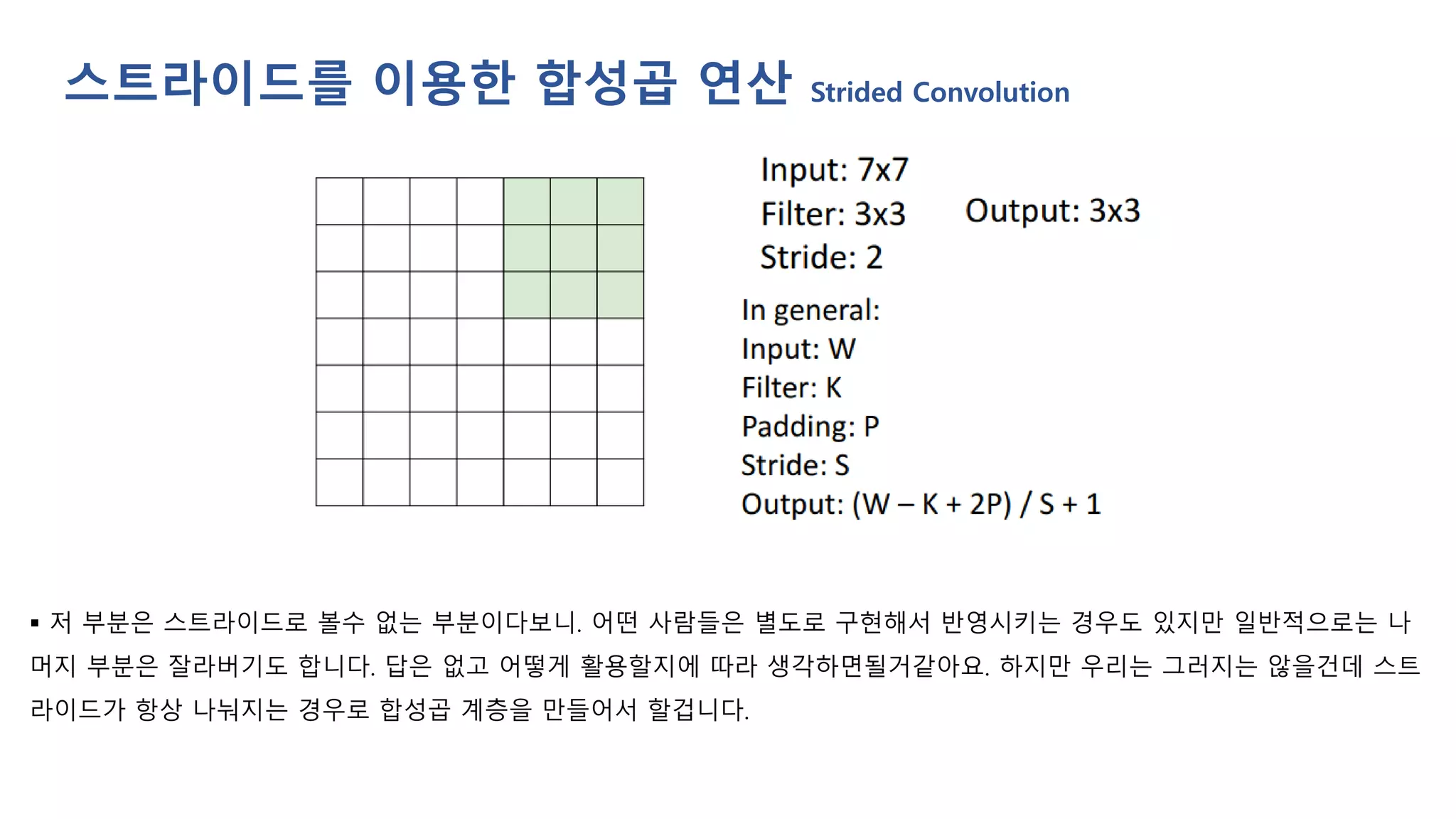 ▪ 저 부분은 스트라이드로 볼수 없는 부분이다보니. 어떤 사람들은 별도로 구현해서 반영시키는 경우도 있지만 일반적으로는 나
머지 부분은 잘라버기도 합니다. 답은 없고 어떻게 활용할지에 따라 생각하면될거같아요. 하지만 우리는 그러지는 않을건데 스트
라이드가 항상 나눠지는 경우로 합성곱 계층을 만들어서 할겁니다.
스트라이드를 이용한 합성곱 연산 Strided Convolution
 