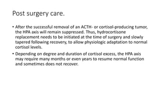 Post surgery care.
• After the successful removal of an ACTH- or cortisol-producing tumor,
the HPA axis will remain suppressed. Thus, hydrocortisone
replacement needs to be initiated at the time of surgery and slowly
tapered following recovery, to allow physiologic adaptation to normal
cortisol levels.
• Depending on degree and duration of cortisol excess, the HPA axis
may require many months or even years to resume normal function
and sometimes does not recover.
 