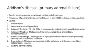 Addison’s disease (primary adrenal failure)
• Results from inadequate secretion of cortisol and aldosterone.
• Prevalence of permanent adrenal insufficiency is 5 in 10,000 in the general population.
• Causes :
1. Autoimmune
2. Congenital adrenal hyperplasia
3. Adrenal infections - TB, HIV, CMV, cryptococcosis, histoplasmosis, coccidioidomycosis
4. Adrenal infiltration - Metastases, lymphomas, sarcoidosis, amyloidosis,
hemochromatosis
5. Adrenal hemorrhage - Meningococcal sepsis (Waterhouse-Friderichsen syndrome),
primary antiphospholipid syndrome
6. Drug-induced- Mitotane, aminoglutethimide, abiraterone, trilostane, etomidate,
ketoconazole, suramin,
7. Bilateral adrenalectomy
 