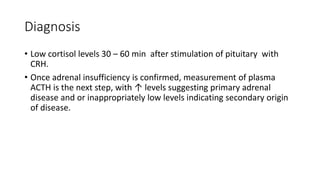 Diagnosis
• Low cortisol levels 30 – 60 min after stimulation of pituitary with
CRH.
• Once adrenal insufficiency is confirmed, measurement of plasma
ACTH is the next step, with ↑ levels suggesting primary adrenal
disease and or inappropriately low levels indicating secondary origin
of disease.
 