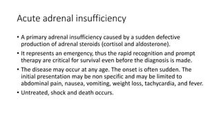 Acute adrenal insufficiency
• A primary adrenal insufficiency caused by a sudden defective
production of adrenal steroids (cortisol and aldosterone).
• It represents an emergency, thus the rapid recognition and prompt
therapy are critical for survival even before the diagnosis is made.
• The disease may occur at any age. The onset is often sudden. The
initial presentation may be non specific and may be limited to
abdominal pain, nausea, vomiting, weight loss, tachycardia, and fever.
• Untreated, shock and death occurs.
 