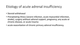 Etiology of acute adrenal insufficiency
• Steroid withdrawal
• Precipitating illness (severe infection, acute myocardial infarction,
stroke), surgery without adrenal support, pregnancy, any acute or
chronic disease, or acute trauma
• acute exacerbation of chronic primary adrenal insufficiency.
 