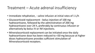 Treatment – Acute adrenal insufficiency
• Immediate rehydration, - saline infusion at initial rates of 1 L/h
• Glucocorticoid replacement - bolus injection of 100 mg
hydrocortisone, followed by the administration of 200 mg
hydrocortisone over 24 h, preferably by continuous infusion or
alternatively by bolus IV or IM injections.
• Mineralocorticoid replacement can be initiated once the daily
hydrocortisone dose has been reduced to <50 mg because at higher
doses hydrocortisone provides sufficient stimulation of
Mineralocorticoid receptors.
 